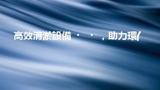 高效清淤設備，助力環(huán)保工程新篇章